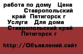 работа по дому › Цена ­ 1 500 - Ставропольский край, Пятигорск г. Услуги » Для дома   . Ставропольский край,Пятигорск г.